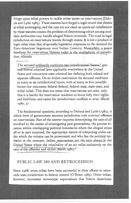 fringe upon tribal powers to tackle crime issues on reservations (Delo-
ria and Lytle 1983). These statutes have forged a legal sword that slashes
at tribal sovereignty, and the cuts are not clean as continual redefinition
by these statutes creates the problem of determining which among mul-
tiple authorities may handle alleged Native criminals. The road to legal
jurisdiction on reservations travels through mazes. It is not a product of
logic other than that of sporadic legislative responses to the demand for
Euro-American hegemony over Indian Country. Meansthile,.a, major
handicap for reservation Na day is the multiplicity of jurisdic-
tion, wherei

"The accused ordinaity confronts twa jurisdictional layers” gen-
erat federal criminal laws applicable everywhere ip the United
States and concurrent state criminal law defining both related and
separate offenses. On an Indian reservation the accused confronts
as many as six jurisdictional layers, with as many as four possible
forum-law outcomes: federal-federal, federal-state state-stae, and
tribal-tribal, This does not mean that reservations are safer, only
that itis harder for reservation residents to know fully their rights
and liabilities, and easier for jurisdictional conflicts to arise. (Barsh
1980, 3)

‘The fundamental question, according to Deloria and Lytle (1983), is
which level of government assumes jurisdiction over criminal offenses
on reservations. Part of the answer requires determining the race of all
involved to the extent of investigating past generations, the precise lo-
cation within overlapping political boundaries where the alleged crime
all or in part occurred, the appropriate statute of competing codes un
der which the violator can be prosecuted, and who has the political i

ative at the moment. Indian reservations are. the only. places jn the
United States where the criminality of an act relies exclusively on the
race of te offender and victny (Bars 7586)"

PUBLIC LAW 280 AND RETROCESSION

Since 1968, some tribes have been successful in their efforts to retro-
cede state jurisdiction to federal control (O’Brien 1989). Other tribes,
however, encounter stereotypic expectations that Native Americans

 
